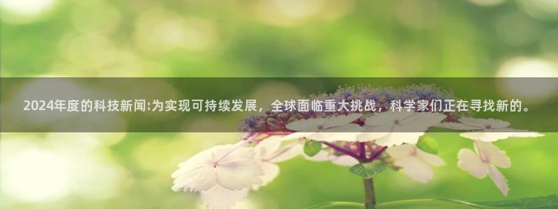 2024年度的科技新闻:为实现可持续发展，全球面临重大挑战，科学家们正在寻找新的。
