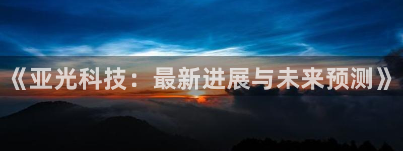 《亚光科技：最新进展与未来预测》